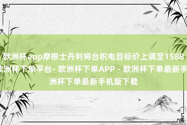 欧洲杯app摩根士丹利将台积电目标价上调至1588新台币-欧洲杯下单平台- 欧洲杯下单APP - 欧洲杯下单最新手机版下载