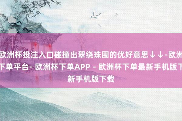欧洲杯投注入口碰撞出翠绕珠围的优好意思↓↓-欧洲杯下单平台- 欧洲杯下单APP - 欧洲杯下单最新手机版下载