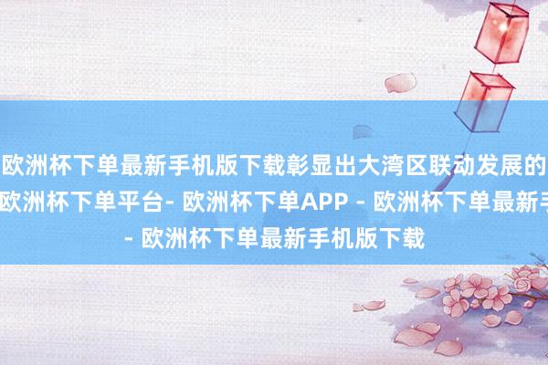 欧洲杯下单最新手机版下载彰显出大湾区联动发展的澎湃活力-欧洲杯下单平台- 欧洲杯下单APP - 欧洲杯下单最新手机版下载