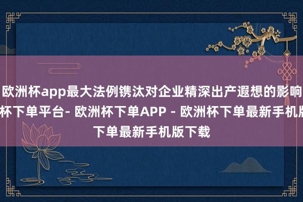欧洲杯app最大法例镌汰对企业精深出产遐想的影响-欧洲杯下单平台- 欧洲杯下单APP - 欧洲杯下单最新手机版下载