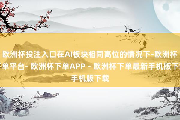 欧洲杯投注入口在AI板块相同高位的情况下-欧洲杯下单平台- 欧洲杯下单APP - 欧洲杯下单最新手机版下载