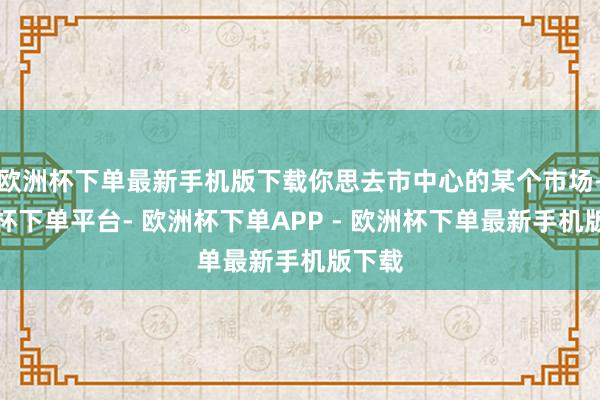 欧洲杯下单最新手机版下载你思去市中心的某个市场-欧洲杯下单平台- 欧洲杯下单APP - 欧洲杯下单最新手机版下载