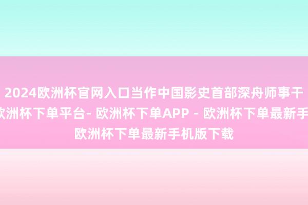 2024欧洲杯官网入口当作中国影史首部深舟师事干戈巨制-欧洲杯下单平台- 欧洲杯下单APP - 欧洲杯下单最新手机版下载