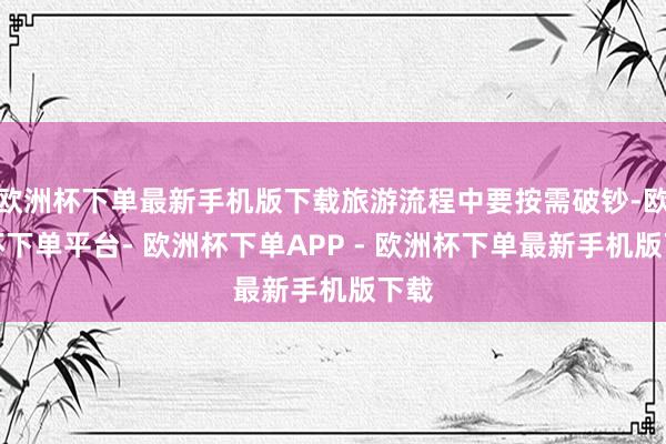 欧洲杯下单最新手机版下载旅游流程中要按需破钞-欧洲杯下单平台- 欧洲杯下单APP - 欧洲杯下单最新手机版下载