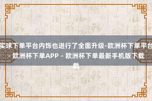 买球下单平台内饰也进行了全面升级-欧洲杯下单平台- 欧洲杯下单APP - 欧洲杯下单最新手机版下载