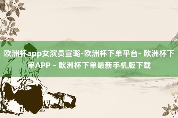 欧洲杯app女演员宣璐-欧洲杯下单平台- 欧洲杯下单APP - 欧洲杯下单最新手机版下载