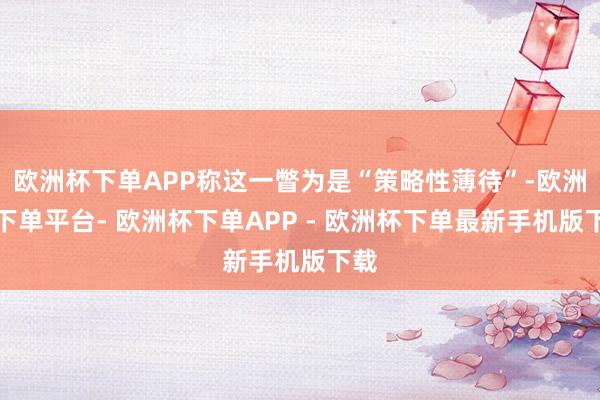 欧洲杯下单APP称这一瞥为是“策略性薄待”-欧洲杯下单平台- 欧洲杯下单APP - 欧洲杯下单最新手机版下载