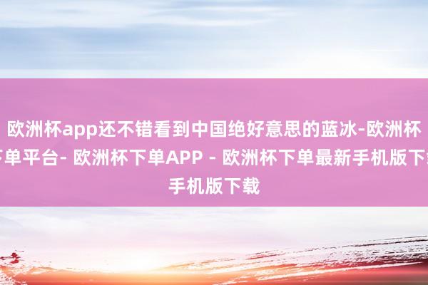 欧洲杯app还不错看到中国绝好意思的蓝冰-欧洲杯下单平台- 欧洲杯下单APP - 欧洲杯下单最新手机版下载
