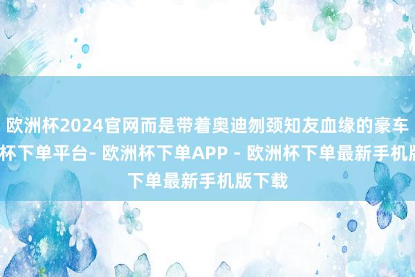 欧洲杯2024官网而是带着奥迪刎颈知友血缘的豪车-欧洲杯下单平台- 欧洲杯下单APP - 欧洲杯下单最新手机版下载