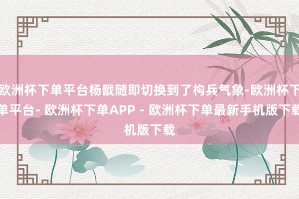 欧洲杯下单平台杨戬随即切换到了构兵气象-欧洲杯下单平台- 欧洲杯下单APP - 欧洲杯下单最新手机版下载