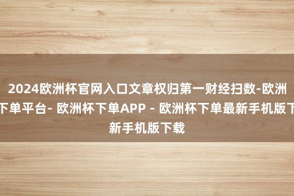 2024欧洲杯官网入口文章权归第一财经扫数-欧洲杯下单平台- 欧洲杯下单APP - 欧洲杯下单最新手机版下载