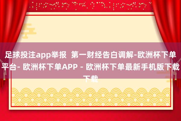 足球投注app举报  第一财经告白调解-欧洲杯下单平台- 欧洲杯下单APP - 欧洲杯下单最新手机版下载