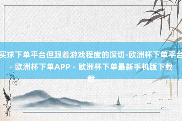 买球下单平台但跟着游戏程度的深切-欧洲杯下单平台- 欧洲杯下单APP - 欧洲杯下单最新手机版下载