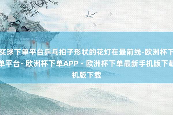 买球下单平台乒乓拍子形状的花灯在最前线-欧洲杯下单平台- 欧洲杯下单APP - 欧洲杯下单最新手机版下载