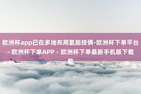 欧洲杯app已在多地布局氢能技俩-欧洲杯下单平台- 欧洲杯下单APP - 欧洲杯下单最新手机版下载