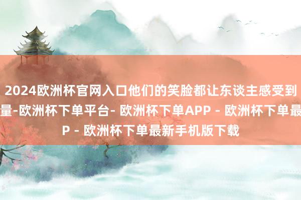 2024欧洲杯官网入口他们的笑脸都让东谈主感受到一种暖热的力量-欧洲杯下单平台- 欧洲杯下单APP - 欧洲杯下单最新手机版下载