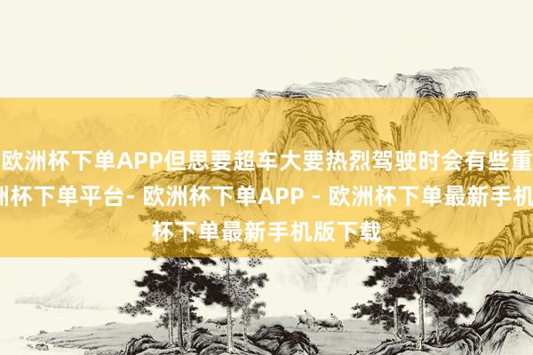 欧洲杯下单APP但思要超车大要热烈驾驶时会有些重荷-欧洲杯下单平台- 欧洲杯下单APP - 欧洲杯下单最新手机版下载