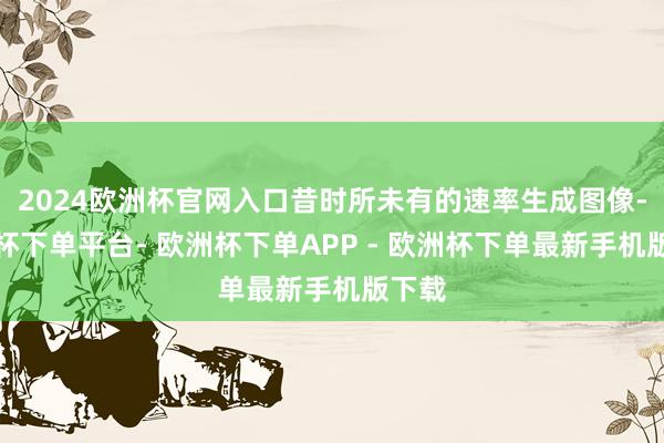 2024欧洲杯官网入口昔时所未有的速率生成图像-欧洲杯下单平台- 欧洲杯下单APP - 欧洲杯下单最新手机版下载