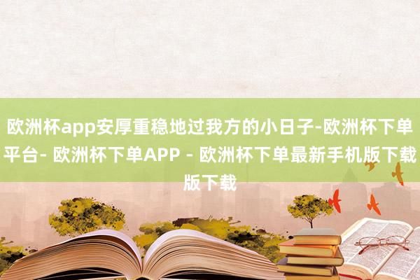 欧洲杯app安厚重稳地过我方的小日子-欧洲杯下单平台- 欧洲杯下单APP - 欧洲杯下单最新手机版下载
