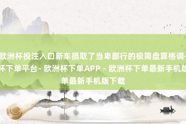 欧洲杯投注入口新车摄取了当卑鄙行的极简盘算格调-欧洲杯下单平台- 欧洲杯下单APP - 欧洲杯下单最新手机版下载