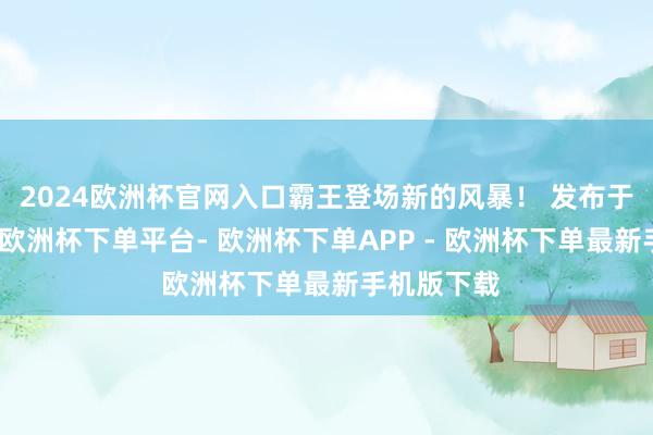 2024欧洲杯官网入口霸王登场新的风暴！ 发布于：江西省-欧洲杯下单平台- 欧洲杯下单APP - 欧洲杯下单最新手机版下载