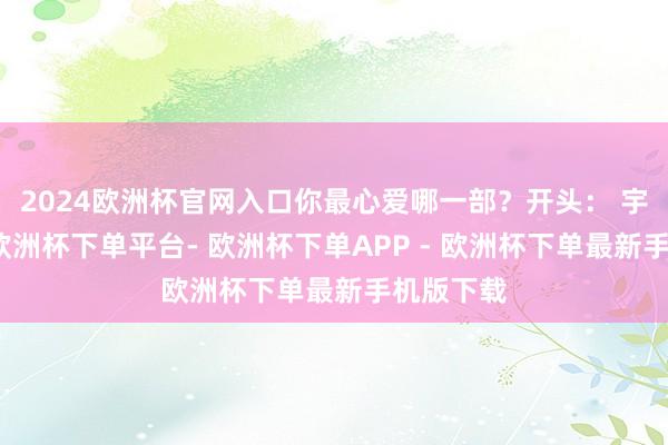 2024欧洲杯官网入口你最心爱哪一部？开头： 宇宙时报-欧洲杯下单平台- 欧洲杯下单APP - 欧洲杯下单最新手机版下载