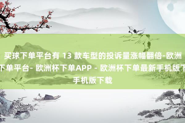 买球下单平台有 13 款车型的投诉量涨幅翻倍-欧洲杯下单平台- 欧洲杯下单APP - 欧洲杯下单最新手机版下载