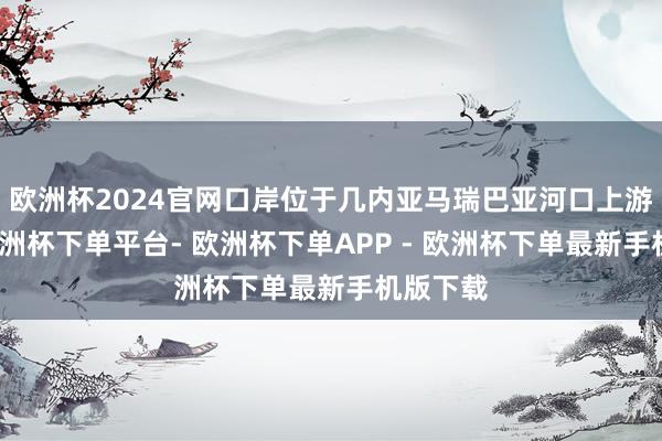 欧洲杯2024官网口岸位于几内亚马瑞巴亚河口上游东岸-欧洲杯下单平台- 欧洲杯下单APP - 欧洲杯下单最新手机版下载