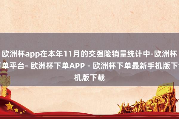 欧洲杯app在本年11月的交强险销量统计中-欧洲杯下单平台- 欧洲杯下单APP - 欧洲杯下单最新手机版下载