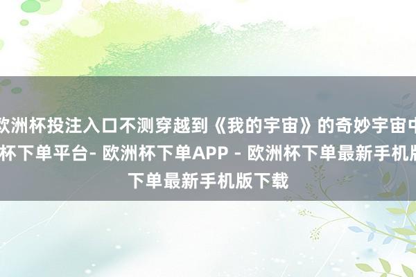 欧洲杯投注入口不测穿越到《我的宇宙》的奇妙宇宙中-欧洲杯下单平台- 欧洲杯下单APP - 欧洲杯下单最新手机版下载