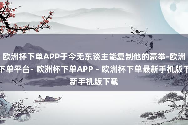 欧洲杯下单APP于今无东谈主能复制他的豪举-欧洲杯下单平台- 欧洲杯下单APP - 欧洲杯下单最新手机版下载