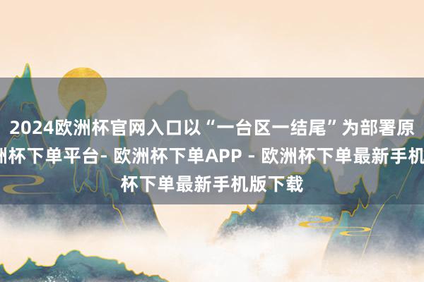2024欧洲杯官网入口以“一台区一结尾”为部署原则-欧洲杯下单平台- 欧洲杯下单APP - 欧洲杯下单最新手机版下载