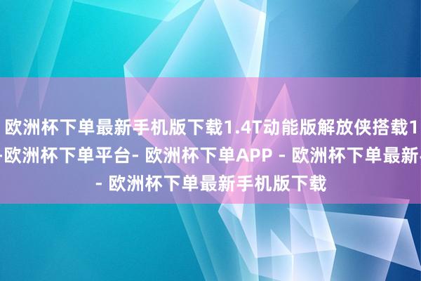 欧洲杯下单最新手机版下载1.4T动能版解放侠搭载1.4T发动机-欧洲杯下单平台- 欧洲杯下单APP - 欧洲杯下单最新手机版下载