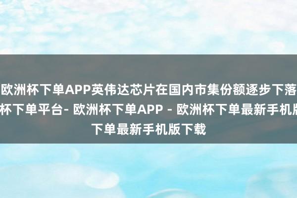 欧洲杯下单APP英伟达芯片在国内市集份额逐步下落-欧洲杯下单平台- 欧洲杯下单APP - 欧洲杯下单最新手机版下载