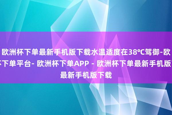 欧洲杯下单最新手机版下载水温适度在38℃驾御-欧洲杯下单平台- 欧洲杯下单APP - 欧洲杯下单最新手机版下载