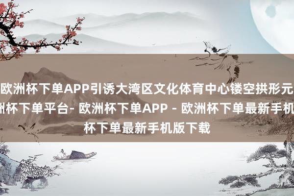 欧洲杯下单APP引诱大湾区文化体育中心镂空拱形元素-欧洲杯下单平台- 欧洲杯下单APP - 欧洲杯下单最新手机版下载