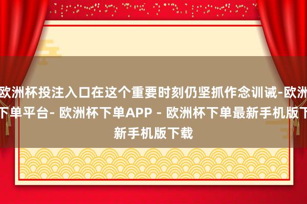 欧洲杯投注入口在这个重要时刻仍坚抓作念训诫-欧洲杯下单平台- 欧洲杯下单APP - 欧洲杯下单最新手机版下载