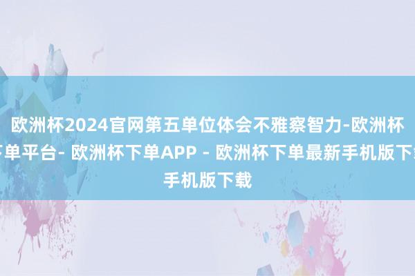 欧洲杯2024官网第五单位体会不雅察智力-欧洲杯下单平台- 欧洲杯下单APP - 欧洲杯下单最新手机版下载