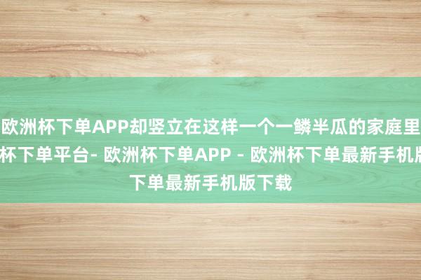 欧洲杯下单APP却竖立在这样一个一鳞半瓜的家庭里-欧洲杯下单平台- 欧洲杯下单APP - 欧洲杯下单最新手机版下载