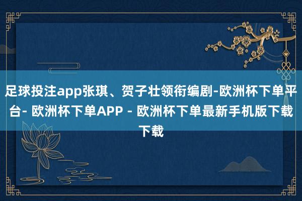 足球投注app张琪、贺子壮领衔编剧-欧洲杯下单平台- 欧洲杯下单APP - 欧洲杯下单最新手机版下载