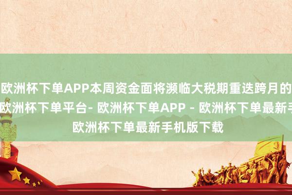 欧洲杯下单APP本周资金面将濒临大税期重迭跨月的双重巡逻-欧洲杯下单平台- 欧洲杯下单APP - 欧洲杯下单最新手机版下载