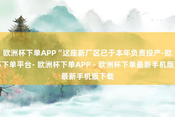 欧洲杯下单APP“这座新厂区已于本年负责投产-欧洲杯下单平台- 欧洲杯下单APP - 欧洲杯下单最新手机版下载