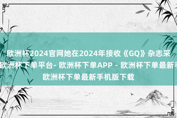 欧洲杯2024官网她在2024年接收《GQ》杂志采访时提到-欧洲杯下单平台- 欧洲杯下单APP - 欧洲杯下单最新手机版下载