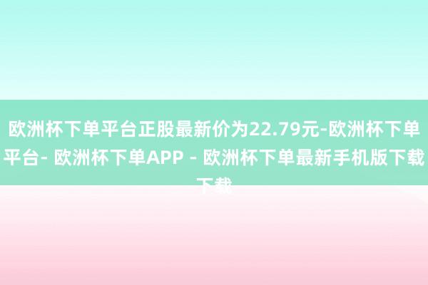欧洲杯下单平台正股最新价为22.79元-欧洲杯下单平台- 欧洲杯下单APP - 欧洲杯下单最新手机版下载