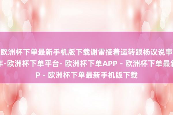 欧洲杯下单最新手机版下载谢雷接着运转跟杨议说事：他说有一年-欧洲杯下单平台- 欧洲杯下单APP - 欧洲杯下单最新手机版下载