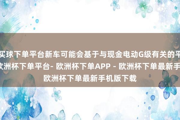 买球下单平台新车可能会基于与现金电动G级有关的平台打造-欧洲杯下单平台- 欧洲杯下单APP - 欧洲杯下单最新手机版下载