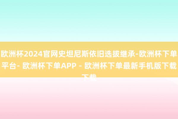 欧洲杯2024官网史坦尼斯依旧选拔继承-欧洲杯下单平台- 欧洲杯下单APP - 欧洲杯下单最新手机版下载