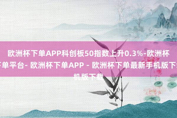欧洲杯下单APP科创板50指数上升0.3%-欧洲杯下单平台- 欧洲杯下单APP - 欧洲杯下单最新手机版下载