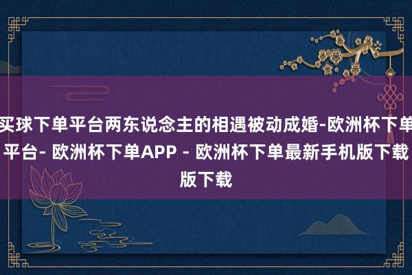 买球下单平台两东说念主的相遇被动成婚-欧洲杯下单平台- 欧洲杯下单APP - 欧洲杯下单最新手机版下载