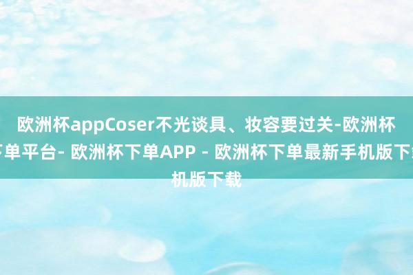 欧洲杯appCoser不光谈具、妆容要过关-欧洲杯下单平台- 欧洲杯下单APP - 欧洲杯下单最新手机版下载